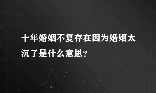 十年婚姻不复存在因为婚姻太沉了是什么意思？