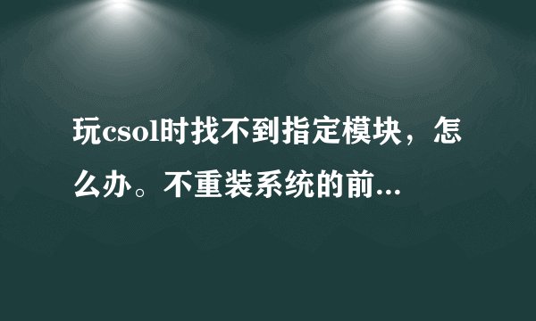 玩csol时找不到指定模块，怎么办。不重装系统的前提下，怎么办。别说没用的