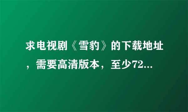 求电视剧《雪豹》的下载地址，需要高清版本，至少720P的，不要有水印台标的，十分感谢！