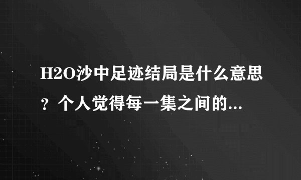 H2O沙中足迹结局是什么意思？个人觉得每一集之间的承接性不够好。