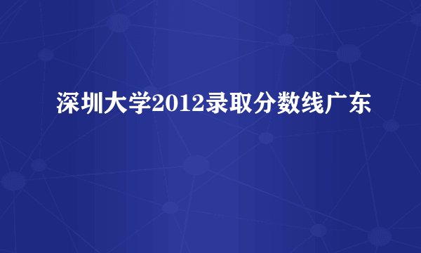 深圳大学2012录取分数线广东
