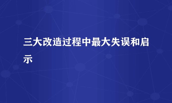 三大改造过程中最大失误和启示