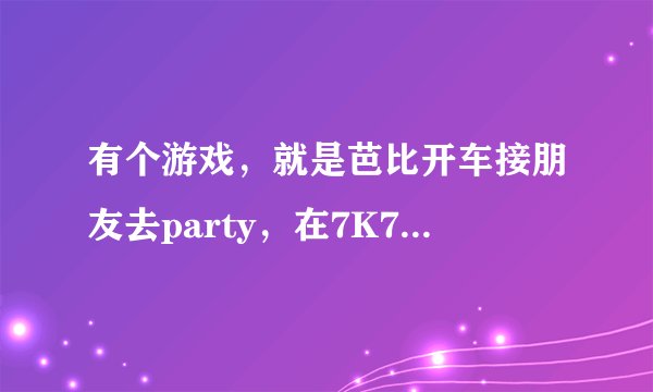 有个游戏，就是芭比开车接朋友去party，在7K7K和4399里都没找到，希望能有网址