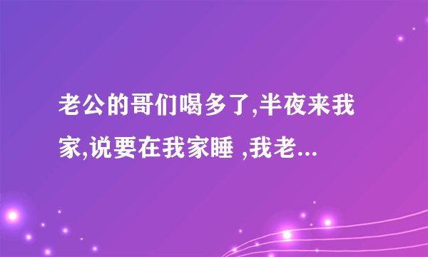 老公的哥们喝多了,半夜来我家,说要在我家睡 ,我老公上夜班又不在家,我老公的哥们是真醉了吗？