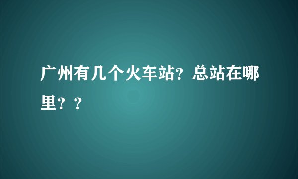 广州有几个火车站？总站在哪里？？