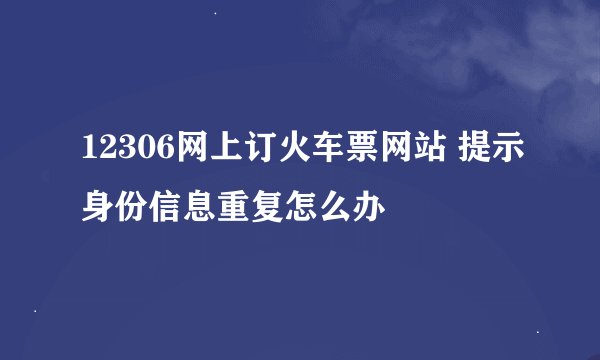 12306网上订火车票网站 提示身份信息重复怎么办
