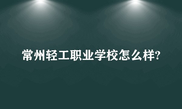 常州轻工职业学校怎么样?