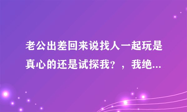 老公出差回来说找人一起玩是真心的还是试探我？，我绝得一定刺激
