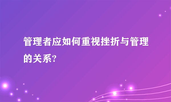 管理者应如何重视挫折与管理的关系?
