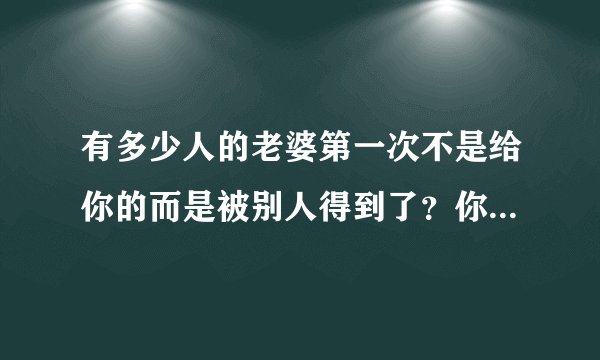 有多少人的老婆第一次不是给你的而是被别人得到了？你们结婚以后你后悔过吗？又有什么想法？心里难受吗？