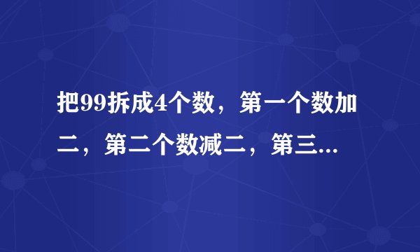 把99拆成4个数，第一个数加二，第二个数减二，第三个数乘二，第四个数除二，得到的结果相等，应该怎样拆