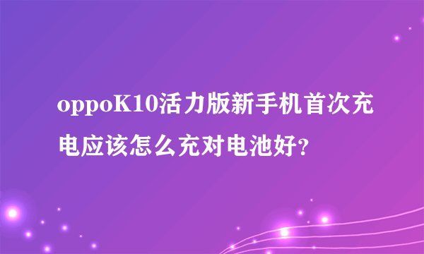 oppoK10活力版新手机首次充电应该怎么充对电池好？