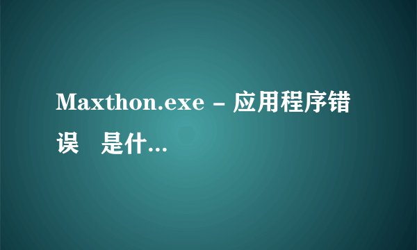 Maxthon.exe - 应用程序错误   是什么怎么回事？