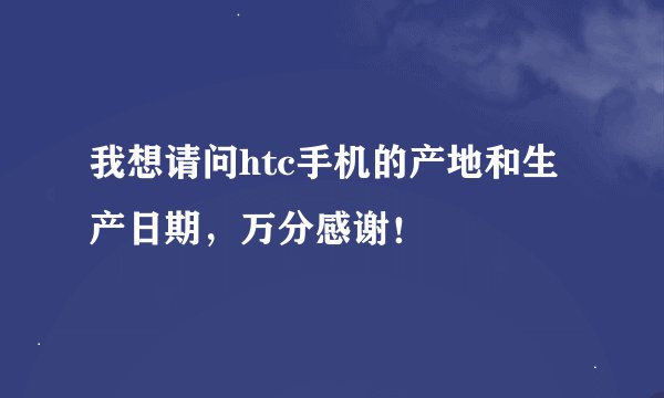 我想请问htc手机的产地和生产日期，万分感谢！