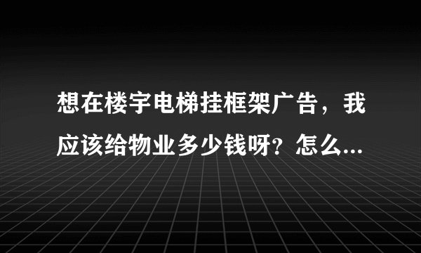 想在楼宇电梯挂框架广告，我应该给物业多少钱呀？怎么跟别人谈？请专家指点一下