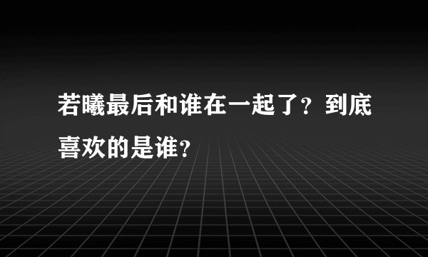 若曦最后和谁在一起了？到底喜欢的是谁？