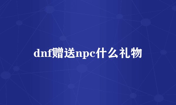 dnf赠送npc什么礼物