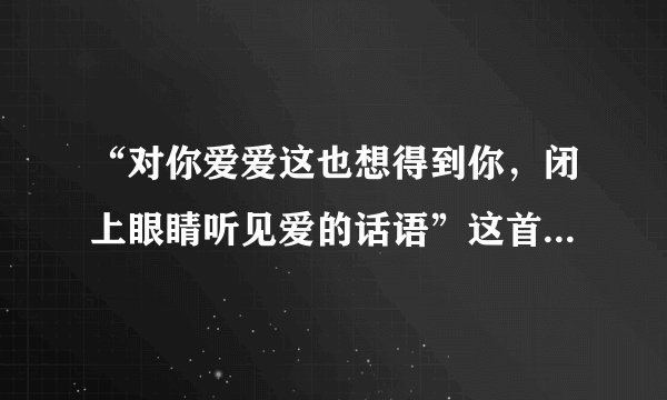 “对你爱爱这也想得到你，闭上眼睛听见爱的话语”这首歌的名字