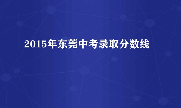 2015年东莞中考录取分数线