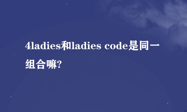 4ladies和ladies code是同一组合嘛?