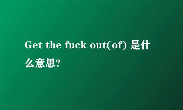Get the fuck out(of) 是什么意思?