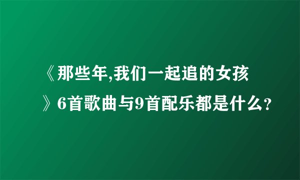《那些年,我们一起追的女孩》6首歌曲与9首配乐都是什么？