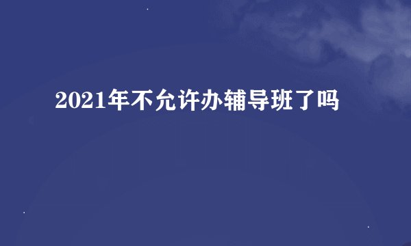 2021年不允许办辅导班了吗