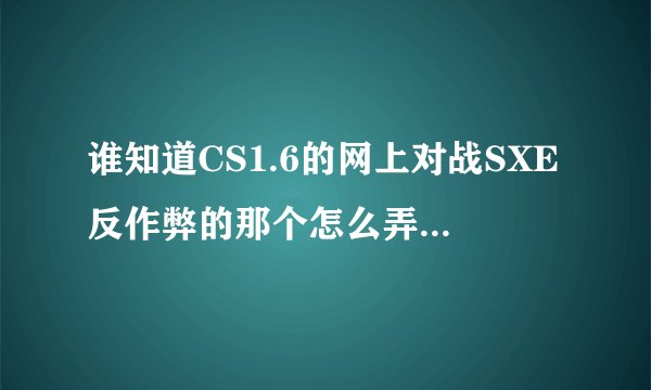 谁知道CS1.6的网上对战SXE反作弊的那个怎么弄，我下的11.8的，进游戏了老是显示需要下载11.7或11.6的？