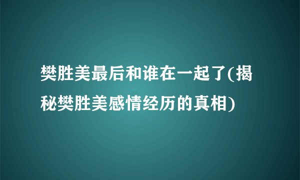 樊胜美最后和谁在一起了(揭秘樊胜美感情经历的真相)