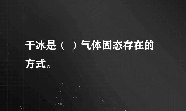 干冰是（ ）气体固态存在的方式。
