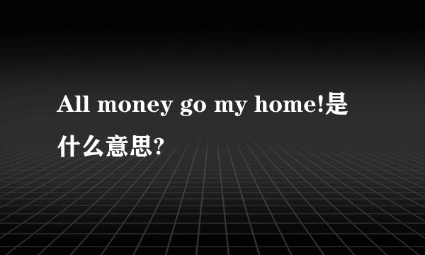 All money go my home!是什么意思?