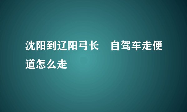 沈阳到辽阳弓长岺自驾车走便道怎么走