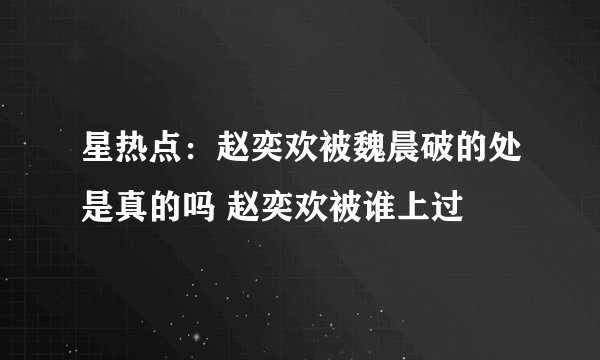 星热点：赵奕欢被魏晨破的处是真的吗 赵奕欢被谁上过