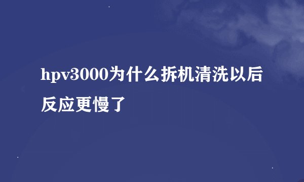 hpv3000为什么拆机清洗以后反应更慢了