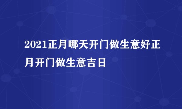 2021正月哪天开门做生意好正月开门做生意吉日