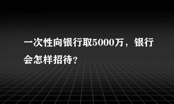 一次性向银行取5000万，银行会怎样招待？