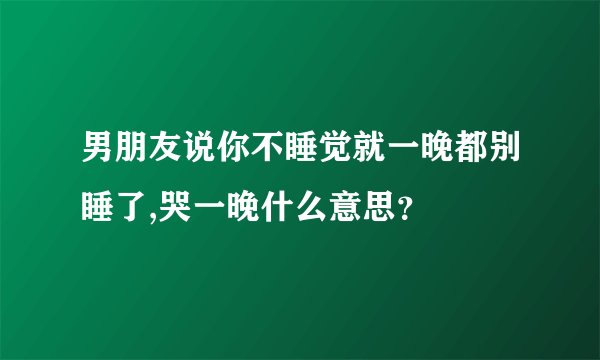 男朋友说你不睡觉就一晚都别睡了,哭一晚什么意思？
