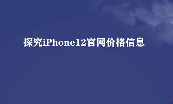 探究iPhone12官网价格信息