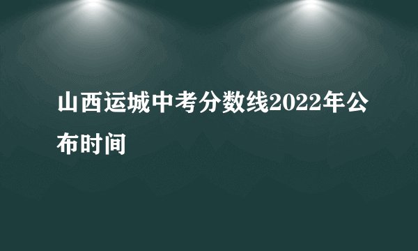 山西运城中考分数线2022年公布时间