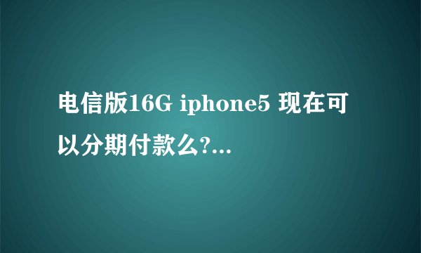 电信版16G iphone5 现在可以分期付款么? 分期付款需要交首付么 是多少?