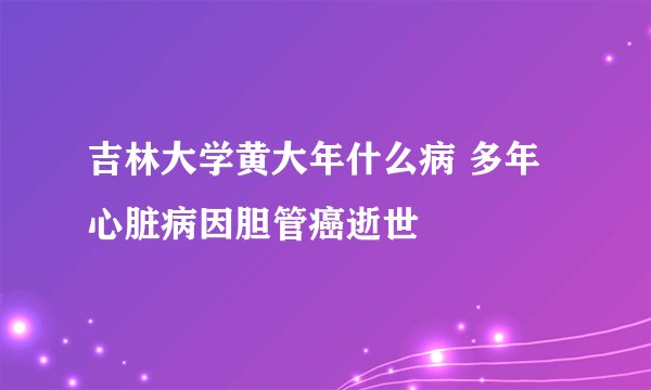 吉林大学黄大年什么病 多年心脏病因胆管癌逝世