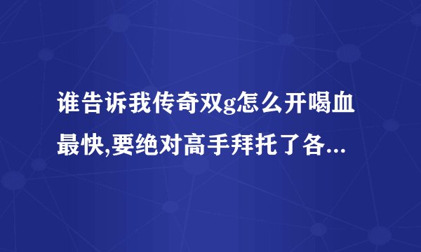 谁告诉我传奇双g怎么开喝血最快,要绝对高手拜托了各位 谢谢
