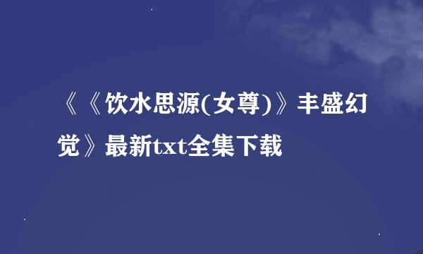 《《饮水思源(女尊)》丰盛幻觉》最新txt全集下载