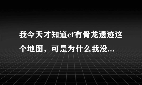 我今天才知道cf有骨龙遗迹这个地图，可是为什么我没有看到过？