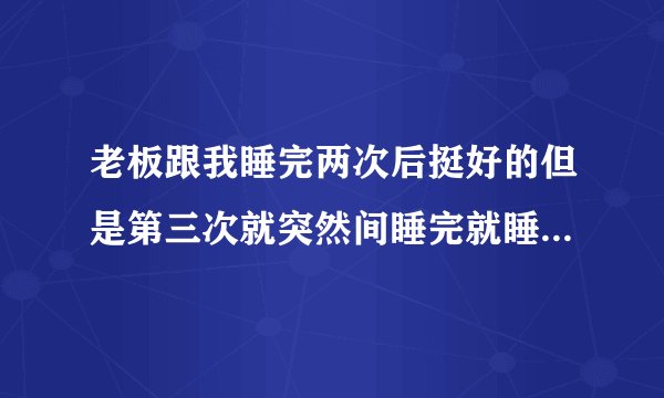 老板跟我睡完两次后挺好的但是第三次就突然间睡完就睡觉了不理我了怎么回事?
