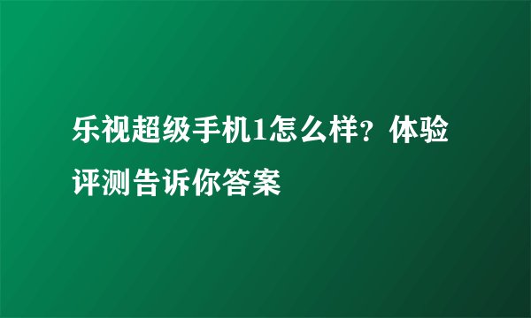 乐视超级手机1怎么样？体验评测告诉你答案