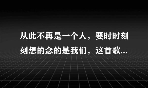 从此不再是一个人，要时时刻刻想的念的是我们，这首歌的歌名是什么？