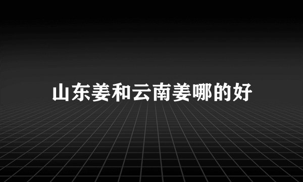 山东姜和云南姜哪的好