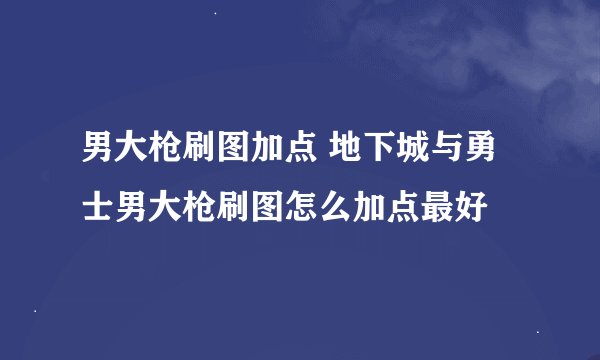 男大枪刷图加点 地下城与勇士男大枪刷图怎么加点最好