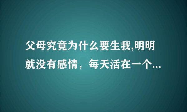 父母究竟为什么要生我,明明就没有感情，每天活在一个压抑的环境，家里就是没有硝烟的战场，放过我不好吗？